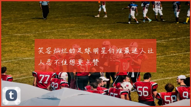 笑容灿烂的足球明星们谁最迷人让人忍不住想要点赞