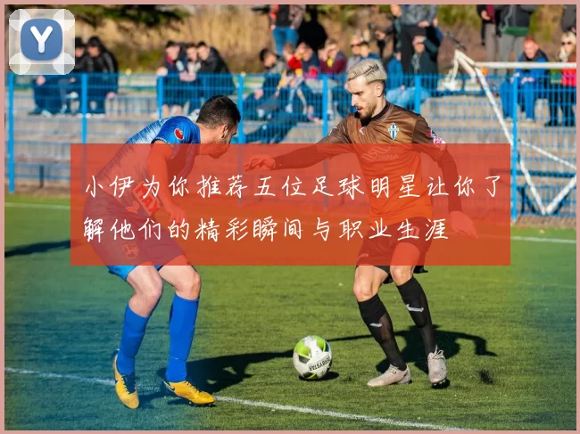 小伊为你推荐五位足球明星让你了解他们的精彩瞬间与职业生涯