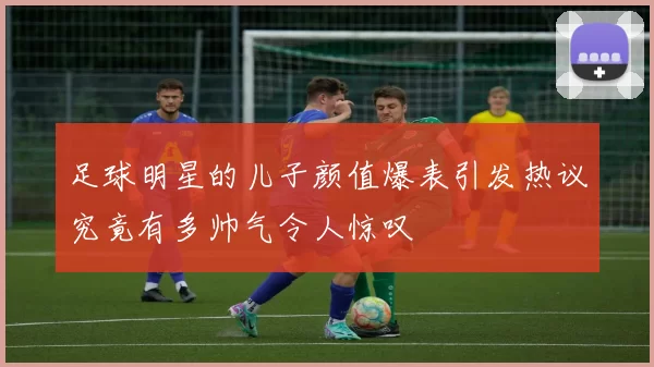 足球明星的儿子颜值爆表引发热议究竟有多帅气令人惊叹