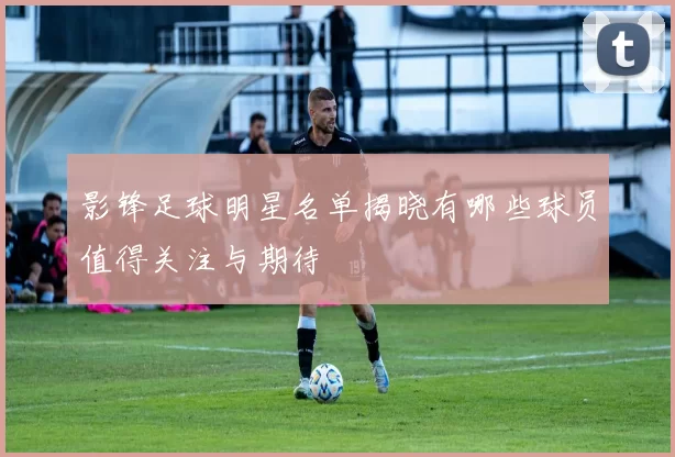 影锋足球明星名单揭晓有哪些球员值得关注与期待