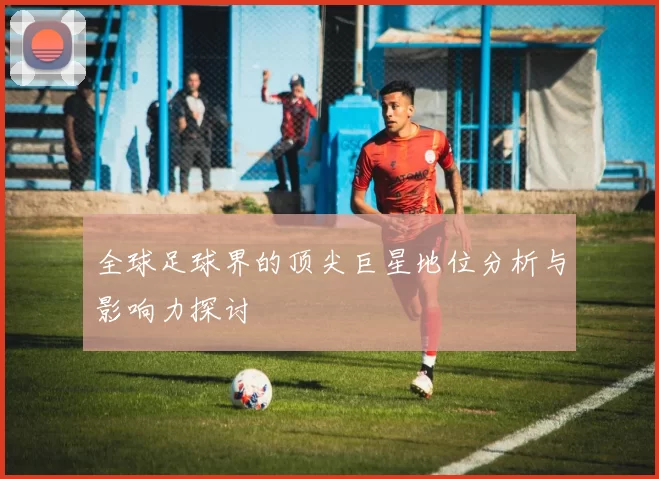 全球足球界的顶尖巨星地位分析与影响力探讨