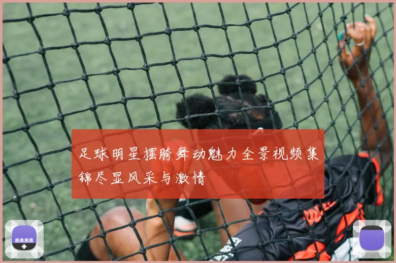 足球明星摆胯舞动魅力全景视频集锦尽显风采与激情