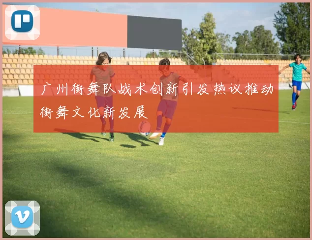 广州街舞队战术创新引发热议推动街舞文化新发展