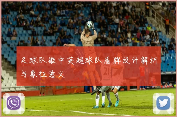 足球队徽中英超球队盾牌设计解析与象征意义