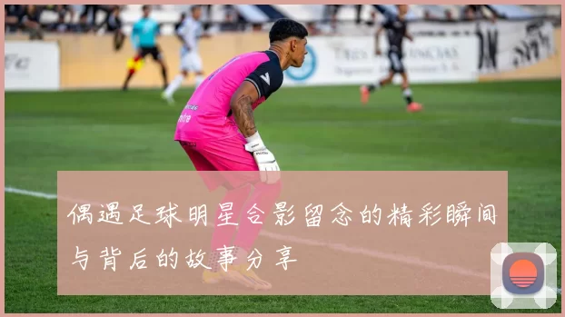 偶遇足球明星合影留念的精彩瞬间与背后的故事分享