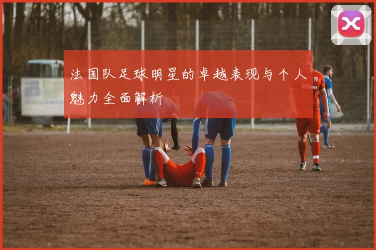 法国队足球明星的卓越表现与个人魅力全面解析