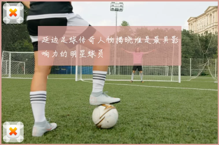 延边足球传奇人物揭晓谁是最具影响力的明星球员