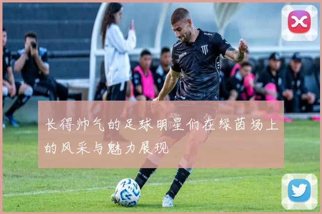 长得帅气的足球明星们在绿茵场上的风采与魅力展现