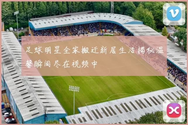 足球明星全家搬迁新居生活揭秘温馨瞬间尽在视频中