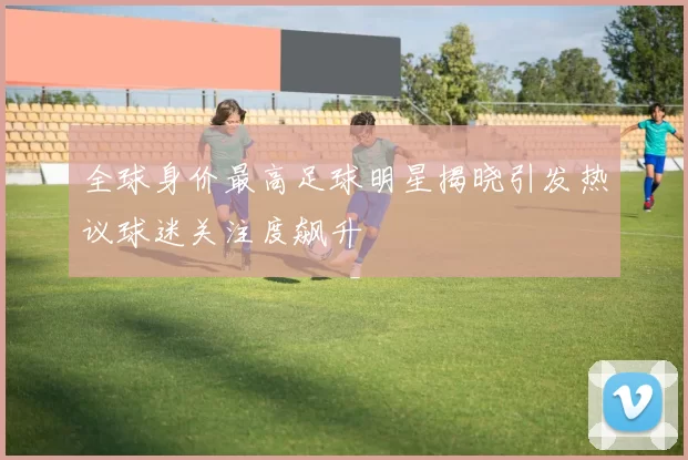 全球身价最高足球明星揭晓引发热议球迷关注度飙升