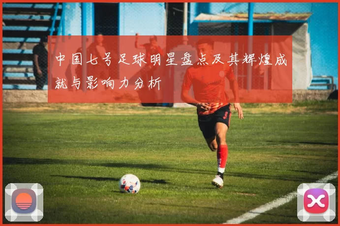 中国七号足球明星盘点及其辉煌成就与影响力分析
