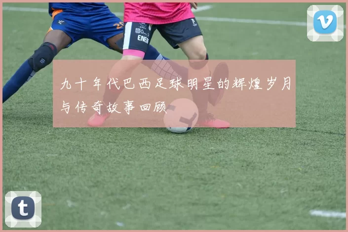 九十年代巴西足球明星的辉煌岁月与传奇故事回顾
