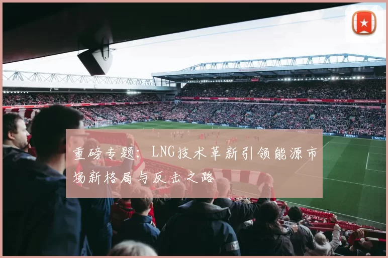 重磅专题：LNG技术革新引领能源市场新格局与反击之路
