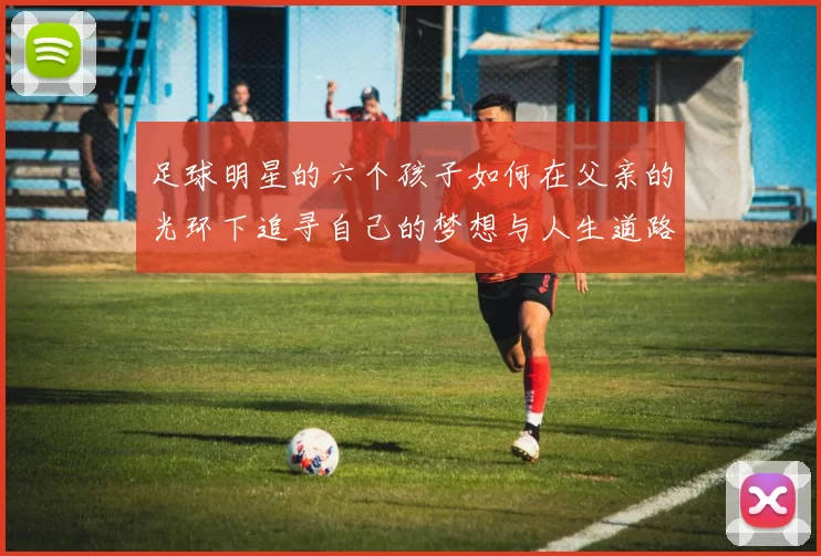 足球明星的六个孩子如何在父亲的光环下追寻自己的梦想与人生道路