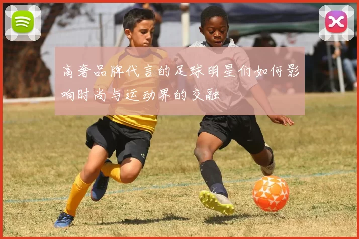 高奢品牌代言的足球明星们如何影响时尚与运动界的交融