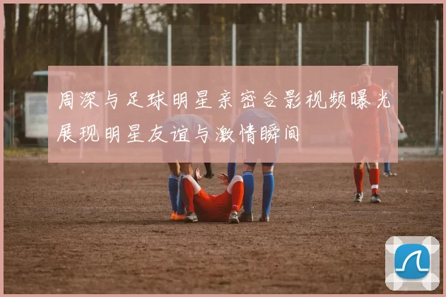 周深与足球明星亲密合影视频曝光展现明星友谊与激情瞬间