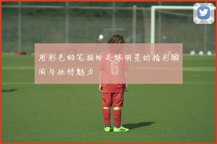 用彩色铅笔描绘足球明星的精彩瞬间与独特魅力
