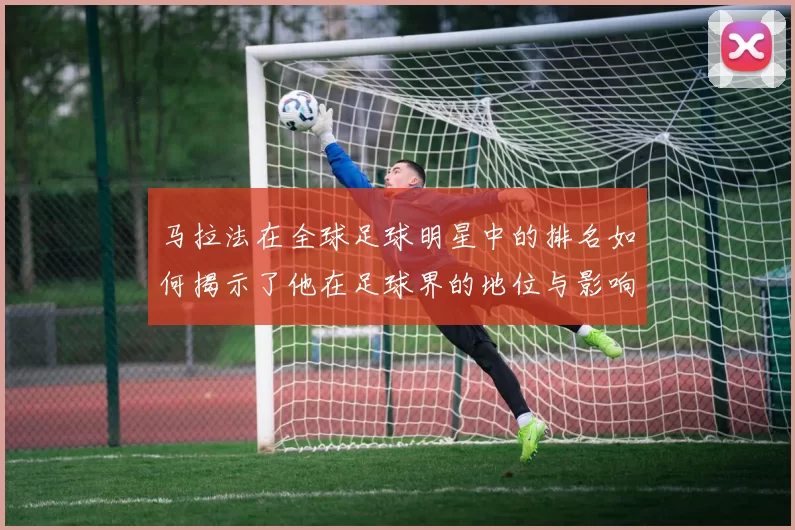 马拉法在全球足球明星中的排名如何揭示了他在足球界的地位与影响力