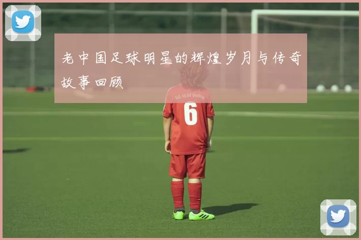 老中国足球明星的辉煌岁月与传奇故事回顾