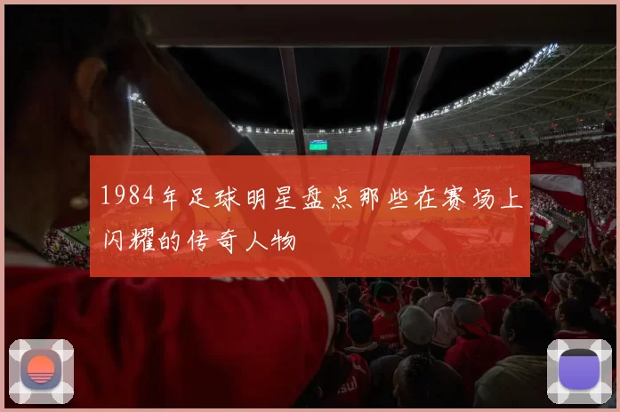 1984年足球明星盘点那些在赛场上闪耀的传奇人物