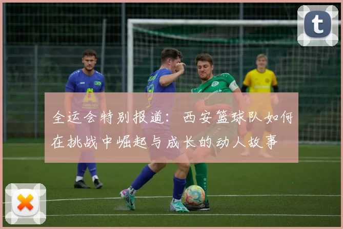 全运会特别报道：西安篮球队如何在挑战中崛起与成长的动人故事