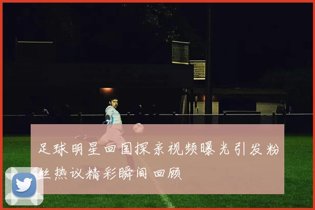 足球明星回国探亲视频曝光引发粉丝热议精彩瞬间回顾