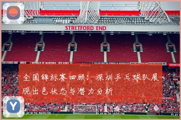 全国锦标赛回顾：深圳乒乓球队展现出色状态与潜力分析