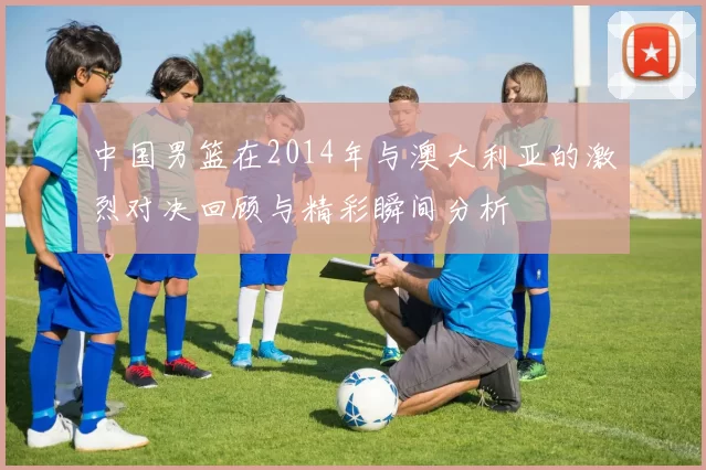 中国男篮在2014年与澳大利亚的激烈对决回顾与精彩瞬间分析