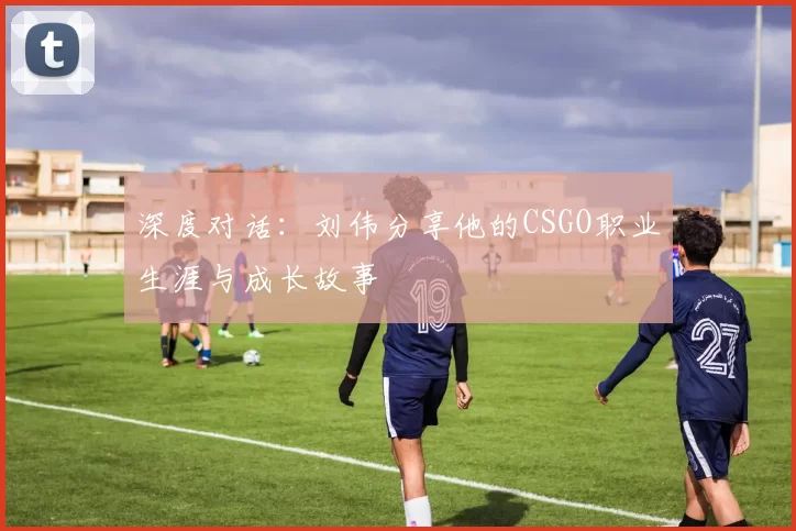深度对话：刘伟分享他的CSGO职业生涯与成长故事