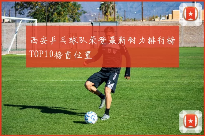西安乒乓球队荣登最新耐力排行榜TOP10榜首位置