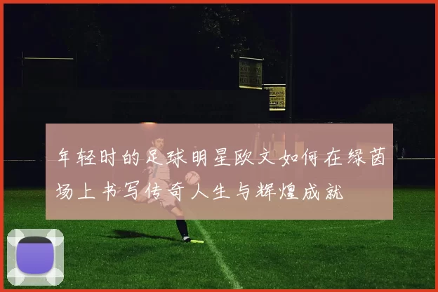年轻时的足球明星欧文如何在绿茵场上书写传奇人生与辉煌成就