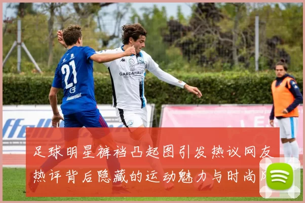 足球明星裤裆凸起图引发热议网友热评背后隐藏的运动魅力与时尚风潮